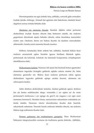 Bideoa eta honen erabilera HHn
                                                  Patricia Longo eta Maialen Sarasua


        Onomatopeiekin ere egin daiteke lana, adibidez, soinurik gabe animalien
irudiak ipiniko dizkiegu. Animali bat agertzen den bakoitzean, ikasleek berari
dagokion soinua imitatu beharko dute.


        Atentzioa eta memoria bisuala: Ikasleek objektu edota pertsonai
desberdinen irudiak ikusten dituzte bata bestearen atzetik, eta ondoren
gogoratzen dituztenak aipatu beharko dituzte, edota ikusitakoa marrazteko
esaten zaie. Ondoren, berriz ere bideoa ikusiko da ikasleen marrazkiekin
alderatzeko, honela euren memoria bisuala neurtuz.


        Helburu honetarako beste ariketa bat, adibidez, ikasleek bideoa ikusi
ondoren asoziazioak egitea litzateke (gauza berdinen bikoteak egitea,
pertsonaiak eta koloreak, koloreak eta tamainak konparatzea, errepikapenen
identifikazioa etab.)


        Hizkuntzaren lanketa: Narrazio edo ipuin bat ikusteak bertan agertutako
elementuen inguruko hiztegiko galderak egiteko aukera ematen du, baita
ulermena garatzeko ere. Bideoa ikusi ondoren pertsonai edota egoera
desberdinen inguruko galderak egingo zaizkie haurrei, ulermena eta
adierazpena landuz.


        Aditz denbora desberdinak lantzeko, ikasleei galderak eginez denbora
bat ala bestea erabilaraziko diegu: orainaldia ( zer egiten ari da orain
pertsonaia?) etorkizuna ( zer egingo du gero?) eta iragana ( zer egin zuen
momentu horretan?). Honekin lotuta, narrazioaren sekuentzien ordenaketa ere
landu    daiteke.   Hasieran,   istorio   desordenatua   ikusiko   dute   haurrek,
sekuentziak nahastuta. Haurrek hauek ordenatu beharko dituzte, eta ondoren
bideoa ongi ordenatuta ikusiko dute.


        Sormen gaitasuna eta irudimenaren garapena: Haur Hezkuntzan
bideoaren integrazioarekin sormena eta irudimena garatu daitezke. Adibidez,

                                          21
 