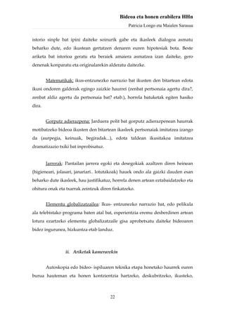 Bideoa eta honen erabilera HHn
                                                Patricia Longo eta Maialen Sarasua


istorio sinple bat ipini daiteke soinurik gabe eta ikasleek dialogoa asmatu
beharko dute, edo ikustean gertatzen denaren euren hipotesiak bota. Beste
ariketa bat istorioa geratu eta beraiek amaiera asmatzea izan daiteke, gero
denenak konparatu eta originalarekin alderatu daitezke.


        Matematikak: ikus-entzunezko narrazio bat ikusten den bitartean edota
ikusi ondoren galderak egingo zaizkie haurrei (zenbat pertsonaia agertu dira?,
zenbat aldiz agertu da pertsonaia bat? etab.), horrela batuketak egiten hasiko
dira.


        Gorputz adierazpena: Jarduera polit bat gorputz adierazpenean haurrak
motibatzeko bideoa ikusten den bitartean ikasleek pertsonaiak imitatzea izango
da (aurpegia, keinuak, begiradak...), edota taldean ikusitakoa imitatzea
dramatizazio txiki bat inprobisatuz.


        Jarrerak: Pantailan jarrera egoki eta desegokiak azaltzen diren heinean
(higieneari, jolasari, janariari.. lotutakoak) hauek ondo ala gaizki dauden esan
beharko dute ikasleek, hau justifikatuz, horrela denen artean eztabaidatzeko eta
ohitura onak eta txarrak zeintzuk diren finkatzeko.


        Elementu globalizatzailea: Ikus- entzunezko narrazio bat, edo pelikula
ala telebistako programa baten atal bat, esperientzia eremu desberdinen artean
lotura ezartzeko elementu globalizatzaile gisa aprobetxatu daiteke bideoaren
bidez ingurunea, hizkuntza etab landuz.



                 ii. Ariketak kamerarekin


        Autoskopia edo bideo- ispiluaren teknika etapa honetako haurrek euren
burua hauteman eta honen kontzientzia hartzeko, deskubritzeko, ikusteko,



                                       22
 