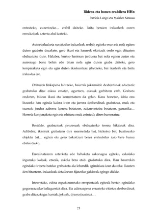 Bideoa eta honen erabilera HHn
                                                 Patricia Longo eta Maialen Sarasua


entzuteko, zuzentzeko… erabil daiteke. Baita beraien irakasleek euren
erreakzioak aztertu ahal izateko.


       Autoebaluaketa sustatzeko irakasleak zerbait egiteko esan eta nola egiten
duten grabatu dezakete, gero ikusi eta haurrek ekintzak ondo egin dituzten
ebaluatuko dute. Halaber, kurtso hasieran jarduera bat nola egiten zuten eta
aurrerago beste behin edo bitan nola egin duten graba daiteke, gero
konparaketa egin eta egin duten ikaskuntzaz jabetzeko, bai ikasleak eta baita
irakaslea ere.


       Ohituren finkapena lantzeko, haurrak jokamolde desberdinak adieraziz
grabatuko dira: eskua ematen, agurtzen, eskuak garbitzen etab. Grabatu
ondoren, bideoa ikusi eta komentatzen da gelan. Kasu honetan, ideia ona
litzateke hau eginda kalera irten eta jarrera desberdinak grabatzea, onak eta
txarrak: jendea zaborra lurrera botatzen, zakarrontzira botatzen, garrasika…
Horrela konparaketa egin eta ohitura onak zeintzuk diren barneratuz.


       Bestalde, grabazioak prozesuak ebaluatzeko tresna bikainak dira.
Adibidez, ikasleak grabatzen dira mermelada bat, bizkotxo bat, buztinezko
objektu bat… egiten eta gero bakoitzari berea erakutsiko zaio bere burua
ebaluatzeko.


       Errealitatearen azterketa edo behaketa sakonagoa egiteko, eskolako
inguruko kaleak, etxeak, eskola bera etab. grabatuko dira. Hau haurrekin
egindako irteera bateko grabaketa ala lehendik egindakoa izan daiteke. Ikusten
den bitartean, irakasleak detaileetan fijatzeko galderak egingo dizkie.


       Irteeretako, edota ospakizunetako erreportaiak egiteak bertan egindako
gogorarazteko baliagarriak dira. Eta adierazpena errazteko ekintza desberdinak
graba ditzazkegu: kantak, jokuak, dramatizazioak…



                                       23
 