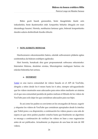 Bideoa eta honen erabilera HHn
                                                  Patricia Longo eta Maialen Sarasua



      Bideo   guzti   hauek      gurasoekin,    beste   ikasgeletako   ikasle   zein
irakasleekin, beste ikastetxeekin etab. konpartitu beharko ditugula ere esan
diezaiekegu haurrei. Horrela, motibazioa lantzeaz gain, bideoak konpartitzeko
dauden aukera desberdinak ikusiko dituzte.




    NON AURKITU BIDEOAK


   Hardwarearen eskuratzearekin batera, eskolak softwarearen pilaketa egitea
ezinbestekoa da bideoen erabilpen egokirako.
   Hori horrela, honakoak dira gure proposamenak softwarea eskuratzeko:
Interneten bilatzea, dendetan erostea, liburutegietan maileguan hartzea eta
eskolan bideoteka bat sortzea.


          a. INTERNET

Totlol es una nueva comunidad de vídeos basada en el API de YouTube,
dirigida a niños desde los 6 meses hasta los 6 años, siempre salvaguardando
que los vídeos mostrados sean adecuados para estos niños mediante un sistema
en el que una comunidad paralela de padres realizan el filtrado de los vídeos de
YouTube para solo dejar los que consideran adecuados para sus hijos.


      Es así como los padres se convierten en los encargados de buscar, sugerir
y etiquetar los vídeos de YouTube que consideran apropiados desde la interfaz
que Totlol pone a su disposición; a continuación los vídeos pasan a una sala de
espera en que otros padres pueden votarlos hasta que finalmente un algoritmo
se encarga a continuación de verificar los vídeos en base a esas sugerencias
antes de ser publicados. Actualmente ya disponen de una base de más de 100
vídeos.
                                        24
 