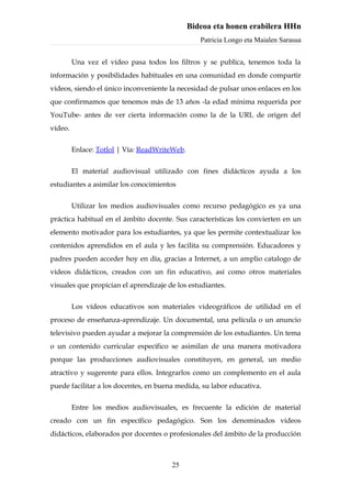 Bideoa eta honen erabilera HHn
                                                  Patricia Longo eta Maialen Sarasua


         Una vez el vídeo pasa todos los filtros y se publica, tenemos toda la
información y posibilidades habituales en una comunidad en donde compartir
vídeos, siendo el único inconveniente la necesidad de pulsar unos enlaces en los
que confirmamos que tenemos más de 13 años -la edad mínima requerida por
YouTube- antes de ver cierta información como la de la URL de origen del
vídeo.


         Enlace: Totlol | Vía: ReadWriteWeb.


         El material audiovisual utilizado con fines didácticos ayuda a los
estudiantes a asimilar los conocimientos


         Utilizar los medios audiovisuales como recurso pedagógico es ya una
práctica habitual en el ámbito docente. Sus características los convierten en un
elemento motivador para los estudiantes, ya que les permite contextualizar los
contenidos aprendidos en el aula y les facilita su comprensión. Educadores y
padres pueden acceder hoy en día, gracias a Internet, a un amplio catalogo de
vídeos didácticos, creados con un fin educativo, así como otros materiales
visuales que propician el aprendizaje de los estudiantes.


         Los vídeos educativos son materiales videográficos de utilidad en el
proceso de enseñanza-aprendizaje. Un documental, una película o un anuncio
televisivo pueden ayudar a mejorar la comprensión de los estudiantes. Un tema
o un contenido curricular específico se asimilan de una manera motivadora
porque las producciones audiovisuales constituyen, en general, un medio
atractivo y sugerente para ellos. Integrarlos como un complemento en el aula
puede facilitar a los docentes, en buena medida, su labor educativa.


         Entre los medios audiovisuales, es frecuente la edición de material
creado con un fin específico pedagógico. Son los denominados vídeos
didácticos, elaborados por docentes o profesionales del ámbito de la producción



                                       25
 