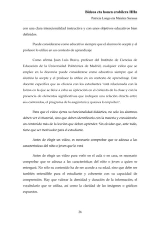 Bideoa eta honen erabilera HHn
                                                  Patricia Longo eta Maialen Sarasua


con una clara intencionalidad instructiva y con unos objetivos educativos bien
definidos.


       Puede considerarse como educativo siempre que el alumno lo acepte y el
profesor lo utilice en un contexto de aprendizaje


       Como afirma Juan Luis Bravo, profesor del Instituto de Ciencias de
Educación de la Universidad Politécnica de Madrid, cualquier vídeo que se
emplee en la docencia puede considerarse como educativo siempre que el
alumno lo acepte y el profesor lo utilice en un contexto de aprendizaje. Este
docente especifica que su eficacia con los estudiantes "está relacionada con la
forma en la que se lleve a cabo su aplicación en el contexto de la clase y con la
presencia de elementos significativos que indiquen una relación directa entre
sus contenidos, el programa de la asignatura y quienes lo imparten".


       Para que el vídeo ejerza su funcionalidad didáctica, no sólo los alumnos
deben ver el material, sino que deben identificarlo con la materia y considerarlo
un contenido más de la lección que deben aprender. Sin olvidar que, ante todo,
tiene que ser motivador para el estudiante.


       Antes de elegir un vídeo, es necesario comprobar que se adecua a las
características del niño o joven que lo verá


       Antes de elegir un vídeo para verlo en el aula o en casa, es necesario
comprobar que se adecua a las características del niño o joven a quien se
entregará. No sólo su contenido ha de ser acorde a su edad, sino que debe ser
también entendible para el estudiante y coherente con su capacidad de
comprensión. Hay que valorar la densidad y duración de la información, el
vocabulario que se utiliza, así como la claridad de las imágenes o gráficos
expuestos.




                                        26
 