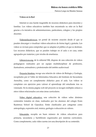 Bideoa eta honen erabilera HHn
                                                 Patricia Longo eta Maialen Sarasua


      Vídeos en la Red

      Internet es una fuente inagotable de recursos didácticos para docentes y
familias. Los vídeos educativos también han encontrado su sitio en la Red
gracias a la iniciativa de administraciones, particulares, colegios y los propios
docentes.


      Videoseducativos.es: un portal de reciente creación desde el que se
pueden descargar o visualizar vídeos educativos de forma legal y gratuita. Los
vídeos se revisan para comprobar que se adaptan al público al que se destinan.
Los recursos didácticos, que se pueden trabajar en el aula o en casa, están
agrupados por materias y por niveles de enseñanza.


      Librosvivos.org: de la editorial SM, dispone de una colección de vídeos
pedagógicos realizados por un equipo multidisciplinar de profesores,
ilustradores, animadores y profesionales del ámbito audiovisual.


      Proyecto biosfera: recoge una relación de vídeos de Biología y Geología,
recopilados por el Taller de Informática Educativa del Instituto de Secundaria
Arencibia, como un complemento didáctico para el aula. Los vídeos se
completan con ejercicios para valorar el aprendizaje del estudiante tras su
visionado. En la misma página web del proyecto se recogen múltiples enlaces a
otros vídeos relacionados con estas áreas curriculares.


      Vídeo digital educativo: una colección de vídeos sobre distintos
contenidos tratados en clase, realizados por los alumnos del colegio Erain
Ikastetxea School de Gipuzkoa. Están clasificados por categorías como
antropología, expresión oral, música, geología o educación en valores.


      Educatube: recopila un buen número de vídeos educativos para
primaria, secundaria y bachillerato organizados por materias curriculares.
Como complemento, cada vídeo cuenta con una descripción de su contenido.


                                       27
 