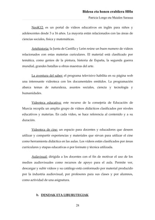 Bideoa eta honen erabilera HHn
                                                   Patricia Longo eta Maialen Sarasua


       NeoK12: es un portal de vídeos educativos en inglés para niños y
adolescentes desde 3 a 16 años. La mayoría están relacionados con las áreas de
ciencias sociales, física y matemáticas.


       Artehistoria: la Junta de Castilla y León reúne un buen numero de vídeos
relacionados con estas materias curiculares. El material está clasificado por
temática, como genios de la pintura, historia de España, la segunda guerra
mundial, grandes batallas u obras maestras del arte.


       La aventura del saber: el programa televisivo habilita en su página web
una interesante videoteca con los documentales emitidos. La programación
abarca temas de naturaleza, asuntos sociales, ciencia y tecnología y
humanidades.


       Videoteca educativa: este recurso de la consejería de Educación de
Murcia recopila un amplio grupo de vídeos didácticos clasificados por niveles
educativos y materias. En cada vídeo, se hace referencia al contenido y a su
duración.


       Videoteca de cine: un espacio para docentes y educadores que deseen
utilizar y compartir experiencias y materiales que sirvan para utilizar el cine
como herramienta didáctica en las aulas. Los vídeos están clasificados por áreas
curriculares y etapas educativas o por formato y técnica utilizada.


       Aulavisual: dirigida a los docentes con el fin de motivar el uso de los
medios audiovisuales como recursos de apoyo para el aula. Permite ver,
descargar y subir vídeos y su catálogo está conformado por material producido
por la industria audiovisual, por profesores para sus clases y por alumnos,
como actividad de una asignatura.



            b. DENDAK ETA LIBURUTEGIAK


                                           28
 