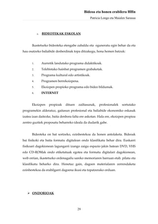 Bideoa eta honen erabilera HHn
                                                     Patricia Longo eta Maialen Sarasua



           c.   BIDEOTEKAK ESKOLAN


      Ikastetxeko bideoteka etengabe zabaldu eta eguneratu egin behar da eta
hau osatzeko baliabide desberdinak topa ditzakegu, hona hemen batzuk:


      1.        Aurretik landutako programa didaktikoak.
      2.        Telebistako hainbat programen grabaketak.
      3.        Programa kultural edo artistikoak.
      4.        Programen berrekoizpena.
      5.        Ekoizpen propioko programa edo bideo bildumak.
      6.        INTERNET


      Ekoizpen       propioak   dituen   zailtasunak,      profesionalek    sortutako
programekin alderatuz, gaitasun profesional eta baliabide ekonomiko eskasak
izatea izan daitezke, baita denbora falta ere askotan. Hala ere, ekoizpen propioa
zentro guztiek proposatu beharreko ideala da dudarik gabe.


      Bideoteka on bat sortzeko, ezinbestekoa da honen antolaketa. Bideoak
bai fisikoki eta baita formatu digitalean ondo klasifikatu behar dira. Euskarri
fisikoari dagokionean lagungarri izango zaigu espazio jakin batean DVD, VHS
edo CD-ROMak ondo etiketatuak egotea eta formatu digitalari dagokionean,
web orrian, ikastetxeko ordenagailu sareko memoriaren barruan etab. pilatu eta
klasifikatu beharko dira. Honetaz gain, dagoen materialaren zerrendaketa
ezinbestekoa da erabilgarri dagoena ikusi eta topatzerako orduan.




    ONDORIOAK




                                         29
 