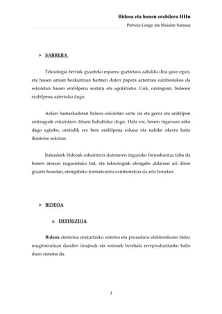 Bideoa eta honen erabilera HHn
                                              Patricia Longo eta Maialen Sarasua




    SARRERA


      Teknologia berriak gizarteko esparru guztietara zabaldu dira gaur egun,
eta hauen artean hezkuntzan hartzen duten papera aztertzea ezinbestekoa da
eskoletan hauen erabilpena sustatu eta egokitzeko. Guk, oraingoan, bideoen
erabilpena aztertuko dugu.


      Azken hamarkadetan bideoa eskoletan sartu da eta geroz eta erabilpen
anitzagoak eskaintzen dituen baliabidea dugu. Hala ere, honen inguruan asko
dago egiteko, oraindik ere bere erabilpena eskasa eta nahiko okerra baita
ikastetxe askotan.


      Irakasleek bideoak eskaintzen dutenaren inguruko formakuntza falta da
honen arrazoi nagusietako bat, eta teknologiak etengabe aldatzen ari diren
gizarte honetan, etengabeko formakuntza ezinbestekoa da arlo honetan.




    BIDEOA


          a. DEFINIZIOA


      Bideoa atentzioa erakartzeko sistema eta prozedura elektronikoen bidez
mugimenduan dauden imajinak eta soinuak berehala erreproduzitzeko balio
duen sistema da.




                                     3
 