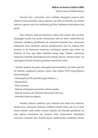 Bideoa eta honen erabilera HHn
                                                  Patricia Longo eta Maialen Sarasua


          Haurrek ikus- entzunezko mezu kantitate ikaragarria jasotzen dute
telebista aurrean pasatako orduen ondorioz, eta nahiz eta berandu, hau ikusita
badirudi espresio mota hau ikaskuntza gai bihur daitekeela deskubritzen hasi
garela.


          Ikusi dugunez, bideoak hezkuntzan aukera asko ematen ditu, eta balio
pedagogiko handia izan dezake. Horretarako, hala ere, behar- beharrezkoa da
bideoaren erabilpena planifikatzea eta irakasleak formatzea ikus- entzunezko
baliabideek eman ditzaketen aukerak aprobetxatzeko. Izan ere, bideoak bere
horretan ez du ikaskuntza ziurtatzen, testuinguru egokian egon behar du
kokatuta eta hori ongi egitea irakasleen menpe dago. Halaber, ikastetxeek
beharrezko baliabide teknologikoak lortu beharko dituzte. Honekin lotuta, oso
interesgarria litzateke ikastetxe guztietan material hau izatea:


- Telebista pantaila bat gelan ordenagailu bati konektatuta, ala bideo gela bat
eta telebista mugikorrak geletara eraman ahal izateko, DVD erreproduktore
bati konektatuta)
- Ordenagailua (CPU+pantaila+sagua+teklatua…)
- Bozgorailuak.
- Bideo kamerak.
- Bideoak ordenagailura pasatzeko software egokia.
- Bideoak muntatu edo editatzeko beharrezko softwarea.
- Bideoteka fisikoa eta digitala.


          Bestalde, bideoak erabiltzeaz gain, bideoak sortu behar dira eskoletan.
Ikasleei ikus- entzunezko hizkuntza erabiltzen irakatsi behar zaie, eta ez beste
arloak lantzeko soilik erabili. Gainera, bideoak, bai lehendik egindakoak eta
baita geletan sortutakoak ere, sarearen bidez konpartitzeak baliabideen
eskuratzea erraztuko luke, ikasleak honen erabilpenerako motibatuko lituzke




                                         30
 