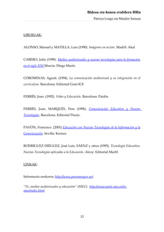 Bideoa eta honen erabilera HHn
                                                    Patricia Longo eta Maialen Sarasua



LIBURUAK:


ALONSO, Manuel y MATILLA, Luis (1990). Imágenes en acción. Madril: Akal


CABERO, Julio (1998). Medios audiovisuales y nuevas tecnologías para la formación
en el siglo XXI Murcia: Diego Marín.


COROMINAS, Agustí. (1994). La comunicación audiovisual y su integración en el
currículum. Barcelona: Editorial Graó-ICE


FERRÉS, Joan. (1992). Vídeo y Educación. Barcelona: Paidós


FERRÉS, Joan, MARQUÈS, Pere (1996). Comunicación Educativa y Nuevas
Tecnologías. Barcelona: Editorial Praxis.


PAVÓN, Francisco. (2001).Educación con Nuevas Tecnologías de la Información y la
Comunicación. Sevilla: Kronos


RODRÍGUEZ DIÉGUEZ, José Luís, SÁENZ y otros (1995). Tecnología Educativa.
Nuevas Tecnologías aplicadas a la Educación. Alcoy: Editorial Marfil


LINKAK:


Informazio orokorra: http://www.peremarques.net


"Tv, medios audiovisuales y educación" (MEC): http://www.pntic.mec.es/tv-
mav/index.html




                                            32
 