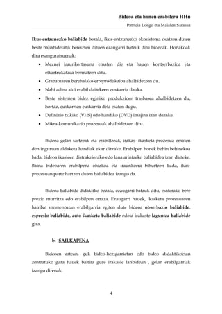 Bideoa eta honen erabilera HHn
                                                Patricia Longo eta Maialen Sarasua


Ikus-entzunezko baliabide bezala, ikus-entzunezko ekosistema osatzen duten
beste baliabidetatik bereizten dituen ezaugarri batzuk ditu bideoak. Honakoak
dira esanguratsuenak:
   •    Mezuei iraunkortasuna ematen die eta hauen kontserbazioa eta
        elkartrukatzea bermatzen ditu.
   •    Grabatuaren berehalako erreprodukzioa ahalbidetzen du.
   •    Nahi adina aldi erabil daitekeen euskarria dauka.
   •    Beste sistemen bidez eginiko produkzioen trasbasea ahalbidetzen du,
        hortaz, euskarrien euskarria dela esaten dugu.
   •    Definizio txikiko (VHS) edo handiko (DVD) imajina izan dezake.
   •    Mikra-komunikazio prozesuak ahalbidetzen ditu.


        Bideoa gelan sartzeak eta erabiltzeak, irakas- ikasketa prozesua ematen
den inguruan aldaketa handiak ekar ditzake. Erabilpen honek behin behinekoa
bada, bideoa ikasleen distrakziorako edo lana arintzeko baliabidea izan daiteke.
Baina bideoaren erabilpena ohizkoa eta iraunkorra bihurtzen bada, ikas-
prozesuan parte hartzen duten baliabidea izango da.


        Bideoa baliabide didaktiko bezala, ezaugarri batzuk ditu, esaterako bere
prezio murritza edo erabilpen erraza. Ezaugarri hauek, ikasketa prozesuaren
hainbat momentutan erabilgarria egiten dute bideoa obserbazio baliabide,
espresio baliabide, auto-ikasketa baliabide edota irakaste laguntza baliabide
gisa.


           b. SAILKAPENA

        Bideoen artean, guk bideo-hezigarrietan edo bideo didaktikoetan
zentratuko gara hauek baitira gure irakasle lanbidean , gelan erabilgarriak
izango direnak.




                                         4
 