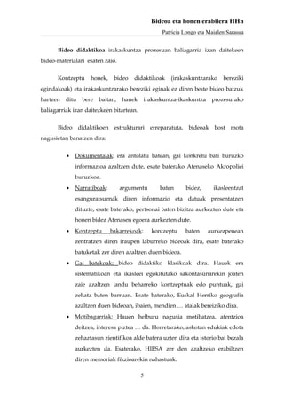 Bideoa eta honen erabilera HHn
                                                  Patricia Longo eta Maialen Sarasua


      Bideo didaktikoa irakaskuntza prozesuan baliagarria izan daitekeen
bideo-materialari esaten zaio.


      Kontzeptu     honek,    bideo   didaktikoak     (irakaskuntzarako    bereziki
egindakoak) eta irakaskuntzarako bereziki eginak ez diren beste bideo batzuk
hartzen   ditu   bere   baitan,   hauek     irakaskuntza-ikaskuntza    prozesurako
baliagarriak izan daitezkeen bitartean.


      Bideo didaktikoen estrukturari erreparatuta, bideoak bost mota
nagusietan banatzen dira:


          •   Dokumentalak: era antolatu batean, gai konkretu bati buruzko
              informazioa azaltzen dute, esate baterako Atenaseko Akropoliei
              buruzkoa.
          •   Narratiboak:        argumentu       baten    bidez,      ikasleentzat
              esanguratsuenak diren informazio eta datuak presentatzen
              dituzte, esate baterako, pertsonai baten bizitza aurkezten dute eta
              honen bidez Atenasen egoera aurkezten dute.
          •   Kontzeptu      bakarrekoak:     kontzeptu    baten      aurkezpenean
              zentratzen diren iraupen laburreko bideoak dira, esate baterako
              batuketak zer diren azaltzen duen bideoa.
          •   Gai batekoak: bideo didaktiko klasikoak dira. Hauek era
              sistematikoan eta ikasleei egokitutako sakontasunarekin joaten
              zaie azaltzen landu beharreko kontzeptuak edo puntuak, gai
              zehatz baten barruan. Esate baterako, Euskal Herriko geografia
              azaltzen duen bideoan, ibaien, mendien … atalak bereiziko dira.
          •   Motibagarriak: Hauen helburu nagusia motibatzea, atentzioa
              deitzea, interesa piztea … da. Horretarako, askotan edukiak edota
              zehaztasun zientifikoa alde batera uzten dira eta istorio bat bezala
              aurkezten da. Esaterako, HIESA zer den azaltzeko erabiltzen
              diren memoriak fikzioarekin nahastuak.

                                          5
 