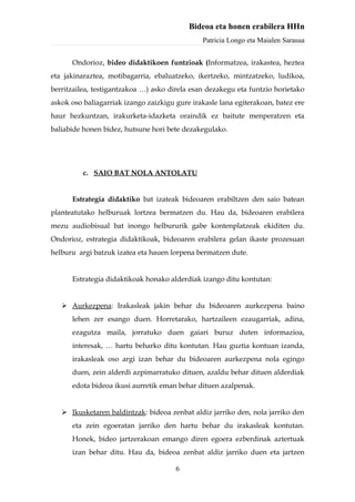 Bideoa eta honen erabilera HHn
                                               Patricia Longo eta Maialen Sarasua


      Ondorioz, bideo didaktikoen funtzioak (Informatzea, irakastea, heztea
eta jakinaraztea, motibagarria, ebaluatzeko, ikertzeko, mintzatzeko, ludikoa,
berritzailea, testigantzakoa …) asko direla esan dezakegu eta funtzio horietako
askok oso baliagarriak izango zaizkigu gure irakasle lana egiterakoan, batez ere
haur hezkuntzan, irakurketa-idazketa oraindik ez baitute menperatzen eta
baliabide honen bidez, hutsune hori bete dezakegulako.




          c. SAIO BAT NOLA ANTOLATU


      Estrategia didaktiko bat izateak bideoaren erabiltzen den saio batean
planteatutako helburuak lortzea bermatzen du. Hau da, bideoaren erabilera
mezu audiobisual bat inongo helbururik gabe kontenplatzeak ekiditen du.
Ondorioz, estrategia didaktikoak, bideoaren erabilera gelan ikaste prozesuan
helburu argi batzuk izatea eta hauen lorpena bermatzen dute.


      Estrategia didaktikoak honako alderdiak izango ditu kontutan:


    Aurkezpena: Irakasleak jakin behar du bideoaren aurkezpena baino
      lehen zer esango duen. Horretarako, hartzaileen ezaugarriak, adina,
      ezagutza maila, jorratuko duen gaiari buruz duten informazioa,
      interesak, … hartu beharko ditu kontutan. Hau guztia kontuan izanda,
      irakasleak oso argi izan behar du bideoaren aurkezpena nola egingo
      duen, zein alderdi azpimarratuko dituen, azaldu behar dituen alderdiak
      edota bideoa ikusi aurretik eman behar dituen azalpenak.


    Ikusketaren baldintzak: bideoa zenbat aldiz jarriko den, nola jarriko den
      eta zein egoeratan jarriko den hartu behar du irakasleak kontutan.
      Honek, bideo jartzerakoan emango diren egoera ezberdinak aztertuak
      izan behar ditu. Hau da, bideoa zenbat aldiz jarriko duen eta jartzen

                                       6
 