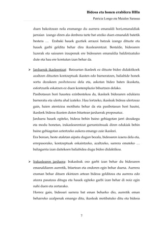 Bideoa eta honen erabilera HHn
                                              Patricia Longo eta Maialen Sarasua


   duen bakoitzean nola eramango du aurrera emanaldi hori,emanaldiak
   jarraian izango diren ala denbora tarte bat utziko duen emanaldi batetik
   bestera …    Erabaki hauek guztiek arrazoi batzuk izango dituzte eta
   hauek garbi gelditu behar dira ikuslearentzat. Bestalde, bideoaren
   luzerak eta saioaren iraupenak ere bideoaren emanaldia baldintzatuko
   dute eta hau ere kontutan izan behar da.


 Jarduerak ikasleentzat: Batzuetan ikasleek ez dituzte bideo didaktikoek
   azaltzen dituzten kontzeptuak ikasten edo barneratzen, baliabide honek
   sortu dezakeen pasibotasuna dela eta, askotan bideo baten ikusketa,
   esfortzurik eskatzen ez duen kontenplazio bihurtzen delako.
   Pasibotasun hori haustea ezinbestekoa da, ikasleek bideoaren edukiera
   barneratu eta ulertu ahal izateko. Hau lortzeko, ikasleak bideoa ulertzeaz
   gain, haien atentzioa motibatu behar da eta pasibotasun hori hautsi,
   ikasleek bideoa ikusten duten bitartean jarduerak proposatuz.
   Jarduera hauek egiteko, bideoa behin baino gehiagotan jarri dezakegu
   eta modu honetan, irakaslearentzat garrantzitsuak diren edukiak behin
   baino gehiagotan aztertzeko aukera emango zaie ikasleei.
   Era berean, beste ataletan aipatu dugun bezala, bideoaren izaera dela eta,
   errepasorako, kontzeptuak eskaintzeko, azaltzeko, sarrera emateko …
   baliagarria izan daitekeen baliabidea dugu bideo didaktikoa.


 Irakaslearen jarduera: Irakasleak oso garbi izan behar du bideoaren
   emanaldiaren aurretik, bitartean eta ondoren egin behar duena. Aurrera
   eraman behar dituen ekintzen artean bideoa gelditzea eta aurrera edo
   atzera pasatzea ditugu eta hauek egiteko garbi izan behar di noiz egin
   nahi duen eta zertarako.
   Horrez gain, bideoari sarrera bat eman beharko dio, aurretik eman
   beharreko azalpenak emango ditu, ikasleak motibatuko ditu eta bideoa




                                    7
 