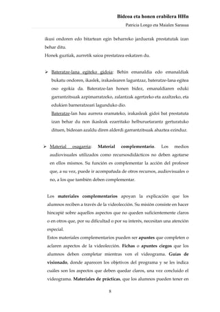 Bideoa eta honen erabilera HHn
                                          Patricia Longo eta Maialen Sarasua


ikusi ondoren edo bitartean egin beharreko jarduerak prestatutak izan
behar ditu.
Honek guztiak, aurretik saioa prestatzea eskatzen du.


 Bateratze-lana egiteko gidoia: Behin emanaldia edo emanaldiak
   bukatu ondoren, ikaslek, irakaslearen laguntzaz, bateratze-lana egitea
   oso egokia da. Bateratze-lan honen bidez, emanaldiaren eduki
   garrantzitsuak azpimarratzeko, zalantzak agertzeko eta azaltzeko, eta
   edukien barneratzeari lagunduko dio.
   Bateratze-lan hau aurrera eramateko, irakasleak gidoi bat prestatuta
   izan behar du non ikasleak ezarritako helburuetarantz gerturatuko
   dituen, bideoan azaldu diren alderdi garrantzitsuak ahaztea ezinduz.


 Material    osagarria:   Material    complementario.       Los    medios
  audiovisuales utilizados como recursosdidácticos no deben agotarse
  en ellos mismos. Su función es complementar la acción del profesor
  que, a su vez, puede ir acompañada de otros recursos, audiovisuales o
  no, a los que también deben complementar.


 Los materiales complementarios apoyan la explicación que los
 alumnos reciben a través de la videolección. Su misión consiste en hacer
 hincapié sobre aquellos aspectos que no queden suficientemente claros
 o en otros que, por su dificultad o por su interés, necesitan una atención
 especial.
 Estos materiales complementarios pueden ser apuntes que completen o
 aclaren aspectos de la videolección. Fichas o apuntes ciegos que los
 alumnos deben completar mientras ven el videograma. Guías de
 visionado, donde aparecen los objetivos del programa y se les indica
 cuáles son los aspectos que deben quedar claros, una vez concluido el
 videograma. Materiales de prácticas, que los alumnos pueden tener en

                                 8
 