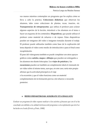Bideoa eta honen erabilera HHn
                                                      Patricia Longo eta Maialen Sarasua


         sus manos mientras contemplan un programa que les explica cómo se
         lleva a cabo la práctica. Colecciones didácticas que observan los
         alumnos, tales como colecciones de plantas, rocas, insectos, etc.
         Transparencias de retroproyector, que utiliza el profesor para aclarar
         algunos aspectos de la lección, introducir a los alumnos en el tema o
         hacer un esquema de los contenidos. Diapositivas, que puede utilizar el
         profesor como material de refuerzo o de repaso. Estas diapositivas
         pueden ser imágenes del vídeo o imágenes tomadas durante el rodaje.
         El profesor puede utilizarlas también como base de la explicación del
         tema dejando el vídeo como medio de introducción o para el final como
         recapitulación.
         El pase del videograma también se puede completar con otros apoyos
         gráficos como carteles, mapas o dibujos que pueden ser entregados a
         los alumnos me-diante fotocopias. Los viajes de prácticas y las
         excursiones pueden ser también un complemento ideal al visionado de
         un vídeo sobre el mismo tema, aun-que, en este caso, sería más propio
         afirmar que la actividad principal es el viaje
         o la excursión y que el vídeo funciona como un material
         complementario de in-formación previa o de refuerzo o recuerdo
         posterior.




           a. BIDEO DIDAKTIKOAK AUKERATU ETA EBALUATU

Evaluar un programa de vídeo supone analizar si los aciertos y fracasos que con él se ha
cosechado son debidos a la calidad intrínseca del programa o a la explotación que de él se
ha hecho en el aula [Ferrés y Prats, 1988].




                                              9
 