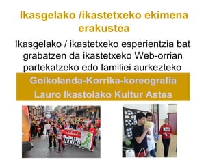 Ikasgelako /ikastetxeko ekimena
            erakustea
Ikasgelako / ikastetxeko esperientzia bat
  grabatzen da ikastetxeko Web-orrian
  partekatzeko edo familiei aurkezteko
   Goikolanda-Korrika-koreografia
    Lauro Ikastolako Kultur Astea
 