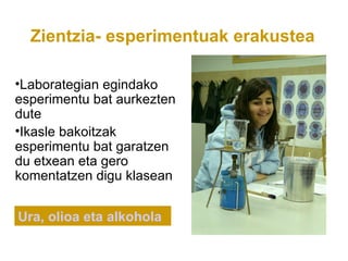 Zientzia- esperimentuak erakustea

•Laborategian egindako
esperimentu bat aurkezten
dute
•Ikasle bakoitzak
esperimentu bat garatzen
du etxean eta gero
komentatzen digu klasean


Ura, olioa eta alkohola
 