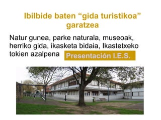 Ibilbide baten “gida turistikoa”
                garatzea
Natur gunea, parke naturala, museoak,
herriko gida, ikasketa bidaia, Ikastetxeko
tokien azalpena Presentación I.E.S.
 