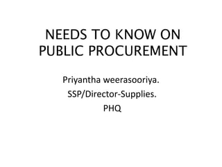 NEEDS TO KNOW ON
PUBLIC PROCUREMENT
Priyantha weerasooriya.
SSP/Director-Supplies.
PHQ
 