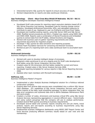•   Interpreted dynamic SQL queries for reports to ensure accuracy of results.
   •   Worked independently on reports and data warehouse initiatives.


Upp Technology        Client – Blue Cross Blue Shield Of Nebraska 06/10 – 06/11
Business Intelligence Developer/ Business Intelligence Analyst

   •   Developed OLAP cube process for reporting report execution statistics based off of
       SQL Server Execution Log tracking. Developed Cube for tracking change control
       statistics. Developed dimensional hierarchies, KPIs, and calculated measures to
       contribute to ease of use. Deployed to user via ProClarity and Excel Pivot Tables.
   •   Developed and modified existing reports, using SQL Server 2005 and SQL Server
       2008. Modified stored procedures and RDL’s. Created new reports using SSRS 2005
       and SSRS 2008. Reports used a combination of Stored Procedures and embedded
       queries to extract data from OLTP tables. Utilized functions and triggers.
   •   Worked with business users to gather reporting requirements and created
       requirement documents for migration project.
   •   Developer T-SQL queries for data extraction and reporting purposes.
   •   Utilized Team Foundation Services for versioning and librarian functions.
   •   Worked as part of a reporting team and a data warehouse team to accomplish team
       goals.

Multnomah University                                                   12/09 – 05/10
Business Intelligence Developer

   •   Worked with users to develop intelligent design of processes.
   •   Designed a data warehouse to act as a staging area for OLAP cube development.
       Built tables using SQL Server Integration Services 2008.
   •   Created cubes for the dimension and fact tables needed for current and future
       reporting. Created cubes in SQL Server Analysis Services 2008.
   •   Developed reporting templates for various reports in SQL Server Reporting Services
       2008.
   •   Assisted other team members with Microsoft technologies.

SetFocus, LLC.                                                         09/09 – 11/09
Business Intelligence Master’s Program

   •   Implemented a Labor Analysis Business Intelligence solution for a fictitious national
       construction company.
   •   Existing data from diverse data sources were consolidated into a uniform SQL Server
       2005 database. ETL capabilities of SQL Server Integration Services were used to
       define imports of the data, build scheduling packages, to define integration flow, log
       data error exceptions and orphaned data and to define Database Maintenance Plans
       and send emails.
   •   Created a number of cubes, dimensions and business critical KPIs using SQL Server
       Analysis Services representing aggregations in several different ways - hierarchically
       and using custom groupings that the company will use to analyze performance.
       Created several MDX queries according to business requirements.
   •   Developed several detail and summary reports including line and pie charts, trend
       analysis reports and sub-reports according to business requirements using SQL
       Server Reporting Services.
   •   Implemented business intelligence dashboards using MOSS 2007 Report Center and
       Excel Services producing different summary results based on user view and role
       membership.
 