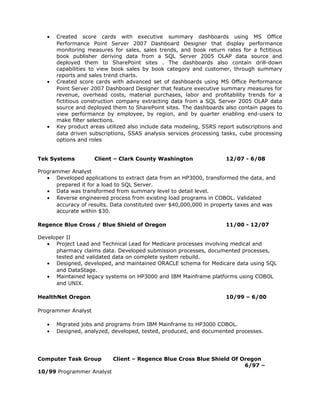 •   Created score cards with executive summary dashboards using MS Office
       Performance Point Server 2007 Dashboard Designer that display performance
       monitoring measures for sales, sales trends, and book return rates for a fictitious
       book publisher deriving data from a SQL Server 2005 OLAP data source and
       deployed them to SharePoint sites . The dashboards also contain drill-down
       capabilities to view book sales by book category and customer, through summary
       reports and sales trend charts.
   •   Created score cards with advanced set of dashboards using MS Office Performance
       Point Server 2007 Dashboard Designer that feature executive summary measures for
       revenue, overhead costs, material purchases, labor and profitability trends for a
       fictitious construction company extracting data from a SQL Server 2005 OLAP data
       source and deployed them to SharePoint sites. The dashboards also contain pages to
       view performance by employee, by region, and by quarter enabling end-users to
       make filter selections.
   •   Key product areas utilized also include data modeling, SSRS report subscriptions and
       data driven subscriptions, SSAS analysis services processing tasks, cube processing
       options and roles


Tek Systems          Client – Clark County Washington                 12/07 - 6/08

Programmer Analyst
   • Developed applications to extract data from an HP3000, transformed the data, and
      prepared it for a load to SQL Server.
   • Data was transformed from summary level to detail level.
   • Reverse engineered process from existing load programs in COBOL. Validated
      accuracy of results. Data constituted over $40,000,000 in property taxes and was
      accurate within $30.

Regence Blue Cross / Blue Shield of Oregon                            11/00 - 12/07

Developer II
   • Project Lead and Technical Lead for Medicare processes involving medical and
      pharmacy claims data. Developed submission processes, documented processes,
      tested and validated data on complete system rebuild.
   • Designed, developed, and maintained ORACLE schema for Medicare data using SQL
      and DataStage.
   • Maintained legacy systems on HP3000 and IBM Mainframe platforms using COBOL
      and UNIX.

HealthNet Oregon                                                      10/99 – 6/00

Programmer Analyst

   •   Migrated jobs and programs from IBM Mainframe to HP3000 COBOL.
   •   Designed, analyzed, developed, tested, produced, and documented processes.




Computer Task Group         Client – Regence Blue Cross Blue Shield Of Oregon
                                                                        6/97 –
10/99 Programmer Analyst
 