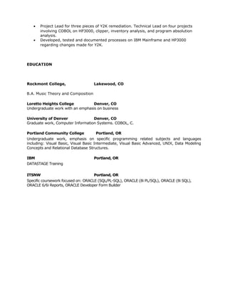 •   Project Lead for three pieces of Y2K remediation. Technical Lead on four projects
       involving COBOL on HP3000, clipper, inventory analysis, and program absolution
       analysis.
   •   Developed, tested and documented processes on IBM Mainframe and HP3000
       regarding changes made for Y2K.




EDUCATION




Rockmont College,                   Lakewood, CO

B.A. Music Theory and Composition

Loretto Heights College           Denver, CO
Undergraduate work with an emphasis on business

University of Denver              Denver, CO
Graduate work, Computer Information Systems. COBOL, C.

Portland Community College           Portland, OR
Undergraduate work, emphasis on specific programming related subjects and languages
including: Visual Basic, Visual Basic Intermediate, Visual Basic Advanced, UNIX, Data Modeling
Concepts and Relational Database Structures.

IBM                                 Portland, OR
DATASTAGE Training


ITSNW                               Portland, OR
Specific coursework focused on: ORACLE (SQL/PL-SQL), ORACLE (8i PL/SQL), ORACLE (8i SQL),
ORACLE 6/6i Reports, ORACLE Developer Form Builder
 