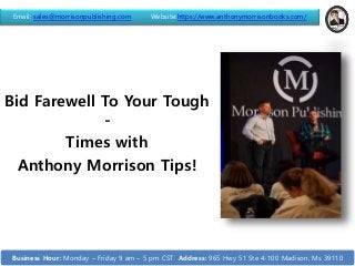 Bid Farewell To Your Tough
-
Times with
Anthony Morrison Tips!
Email: sales@morrisonpublishing.com Website:https://www.anthonymorrisonbooks.com/
Business Hour: Monday – Friday 9 am – 5 pm CST Address: 965 Hwy 51 Ste 4-100 Madison, Ms 39110
 