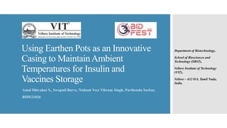 Using Earthen Pots as an Innovative
Casing to MaintainAmbient
Temperatures for Insulin and
Vaccines Storage
Amal Dhivahar S., Swapnil Barve, Nishant Veer Vikram Singh, Parthendu Sarkar,
BIDF21026
Department of Biotechnology,
School of Biosciences and
Technology (SBST),
Vellore Institute of Technology
(VIT),
Vellore – 632 014, Tamil Nadu,
India.
 