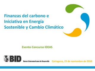 Finanzas del carbono e
Iniciativa en Energía
Sostenible y Cambio Climático
Evento Concurso IDEAS
Cartagena, 23 de noviembre de 2010
 