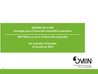 1
SEMANA DE LA RSE
Estrategia para el Desarrollo Sostenible Corporativo
MIPYMES y su rol en el desarrollo sostenible
San Salvador, El Salvador
10 de julio de 2013
Pymes en la cadena productiva: oportunidades para los negocios inclusivos
SESION 1: 2 de noviembre, 2012
Lima, Perú
 