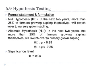 6.9 Hypothesis Testing
   Formal statement & formulation
   Null Hypothesis (Hₒ In the next two years, more than
                          ):
    25% of farmers growing sapling themselves, will switch
    over to nursery grown sapling.
   Alternate Hypothesis (Hₒ In the next two years, not
                               ):
    more than 25% of farmers growing sapling
    themselves, will switch over to nursery grown sapling.
                       Hₒ: µ > 0.25
                       Hₒ: µ ≤ 0.25
   Significance level
                  α = 0.05
 