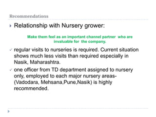Recommendations

   Relationship with Nursery grower:
          Make them feel as an important channel partner who are
                       invaluable for the company.

   regular visits to nurseries is required. Current situation
    shows much less visits than required especially in
    Nasik, Maharashtra.
   one officer from TD department assigned to nursery
    only, employed to each major nursery areas-
    (Vadodara, Mehsana,Pune,Nasik) is highly
    recommended.
 