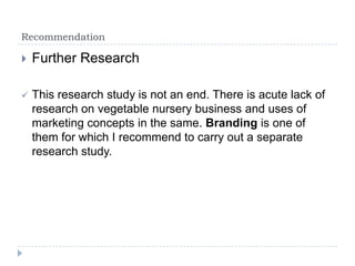 Recommendation

   Further Research

   This research study is not an end. There is acute lack of
    research on vegetable nursery business and uses of
    marketing concepts in the same. Branding is one of
    them for which I recommend to carry out a separate
    research study.
 
