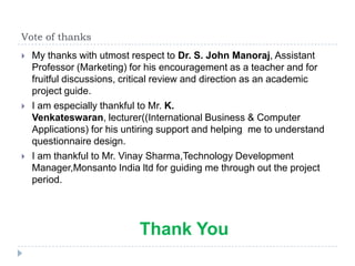 Vote of thanks
   My thanks with utmost respect to Dr. S. John Manoraj, Assistant
    Professor (Marketing) for his encouragement as a teacher and for
    fruitful discussions, critical review and direction as an academic
    project guide.
   I am especially thankful to Mr. K.
    Venkateswaran, lecturer((International Business & Computer
    Applications) for his untiring support and helping me to understand
    questionnaire design.
   I am thankful to Mr. Vinay Sharma,Technology Development
    Manager,Monsanto India ltd for guiding me through out the project
    period.




                            Thank You
 