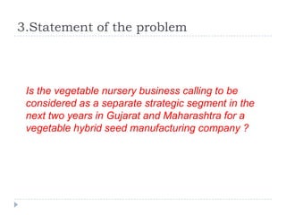 3.Statement of the problem



 Is the vegetable nursery business calling to be
 considered as a separate strategic segment in the
 next two years in Gujarat and Maharashtra for a
 vegetable hybrid seed manufacturing company ?
 