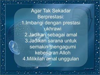 Agar Tak Sekadar
Berprestasi:
1.Imbangi dengan prestasi
ukhrawi
2.Jadikan sebagai amal
3.Jadikan sarana untuk
semakin mengagumi
kebesaran Alloh
4.Milikilah amal unggulan
 
