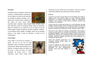 Arte digital
Arte digital ou arte de computador é aquela que
se produz no ambiente gráfico computacional.
Tem por objetivo criar obras de arte multimídia
por intermédio de software e hardware, em um
espaço virtual. Existem diversas categorias de
arte digital, tais como: pintura digital,
impressão digital, modelagem digital, fotografia digital, animação digital,
vídeo digital entre outras. Os resultados também podem ser apreciados
depois de "impressos" em um suporte 2D ou em um objeto 3D, mas são
melhor exibidos no próprio ambiente em que foram produzidos. Proliferam-
se comunidades virtuais voltadas à divulgação desse tipo de expressão
artística. A arte digital só pode ser entendida no âmbito da arte
contemporânea.
Pintura Digital
Pintura digital é uma técnica de ilustração, ou
pintura, que em vez de usar os meios
tradicionais, utiliza um ambiente computacional.
As ferramentas digitais estão disponíveis em um
software, um programa gráfico que oferece uma
tela virtual e caixas de pintura com grande
quantidade de pincéis, cores e outros
suprimentos. Essas "caixas" contém muitos
instrumentos que não existem fora do computador, e que dão à arte-final
características diferentes das obras feitas da maneira tradicional.
Pixel art
O pixel art é uma forma de arte digital na qual as imagens são criadas ou
editadas tendo como elemento básico os pixels. Elementos gráficos
provenientes de sistemas computacionais antigos (ou relativamente
limitados), como consoles de vídeo games e telefones celulares seria
considerado como pixelados.
O termo pixel art foi usado pela primeira vez numa publicação de Adele
Goldberg e Robert Flegal do Centro de Pesquisas da Xerox em Palo Alto
em 1982. O conceito, entretanto, vem de dez anos antes. Por exemplo, o
sistema de Richard Shoup SuperPaint de 1972, também na Xerox PARC.
Pixel art foi muito usada em sistemas computacionais mais antigos e
consoles de vídeo game. Com o aumento das resoluções e outras técnicas
de geração de gráficos, como 3D pixel art perdeu um pouco de seu uso. A
despeito disto, ainda há uma comunidade bastante ativa de profissionais e
amadores, produzindo imagens para jogos retro e para plataformas com
resoluções de tela limitadas.
Ícones para sistemas operacionais com
resoluções limitadas também podem ser
consideradas pixel art.
A pixel art moderna foi vista como uma
reação aos gráficos 3D por hobistas. Muitos
entusiastas do retro frequentemente
escolhem imitar este estilo presente no
passado.
 