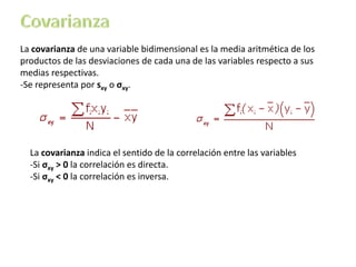 La covarianza de una variable bidimensional es la media aritmética de los
productos de las desviaciones de cada una de las variables respecto a sus
medias respectivas.
-Se representa por sxy o σxy.
La covarianza indica el sentido de la correlación entre las variables
-Si σxy > 0 la correlación es directa.
-Si σxy < 0 la correlación es inversa.
 