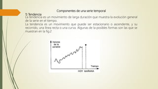 Componentes de una serie temporal
1) Tendencia
La tendencia es un movimiento de larga duración que muestra la evolución general
de la serie en el tiempo.
La tendencia es un movimiento que puede ser estacionario o ascendente, y su
recorrido, una línea recta o una curva. Algunas de la posibles formas son las que se
muestran en la fig.2
 