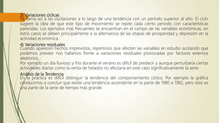 3) Variaciones cíclicas
Se llama así a las oscilaciones a lo largo de una tendencia con un período superior al año. El ciclo
sugiere la idea de que este tipo de movimiento se repite cada cierto periodo con características
parecidas. Los ejemplos mas frecuentes se encuentran en el campo de las variables económicas, en
estos casos se deben principalmente a la alternancia de las etapas de prosperidad y depresión en la
actividad económica.
4) Variaciones residuales
Cuando aparecen hechos imprevistos, repentinos que afecten las variables en estudio acotando que
podemos preveer nos hallamos frente a variaciones residuales provocadas por factores externos
aleatorios.
Por ejemplo un día lluvioso y frío durante el verano es díficil de predecir y aunque perturbaría ciertas
actividades diarias como la venta de helados no afectaría en este caso significativamente la serie.
Análisis de la Tendencia
En la práctica es difícil distinguir la tendencia del comportamiento cíclico. Por ejemplo la gráfica
conducirnos a concluir que existe una tendencia ascendente en la parte de 1980 a 1982, pero esto es
una parte de la serie de tiempo más grande.
 