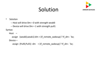 Solution
• Solution
-- Host will drive Dm = 0 with strength weak0
-- Device will drive Dm = 1 with strength pull1
Syntax:
Host –
assign (weak0,weak1) dm = (if_remote_wakeup) ? If_dm : `bz;
Device –
assign (Pull0,Pull1) dm = (if_remote_wakeup) ? If_dm : `bz;
 
