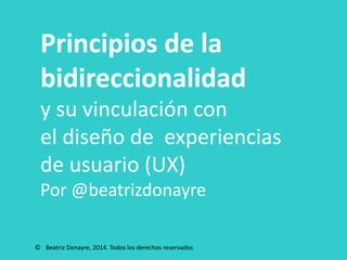 Principios de la
bidireccionalidad
y su vinculación con
el diseño de experiencias
de usuario (UX)
Por @beatrizdonayre
© Beatriz Donayre, 2014. Todos los derechos reservados
 