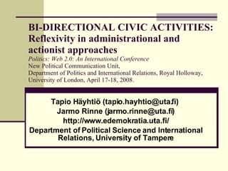 BI-DIRECTIONAL CIVIC ACTIVITIES: Reflexivity in administrational and actionist approaches Politics: Web 2.0: An International Conference New Political Communication Unit,  Department of Politics and International Relations, Royal Holloway,  University of London, April 17-18, 2008. Tapio Häyhtiö (tapio.hayhtio@uta.fi)  Jarmo Rinne (jarmo.rinne@uta.fi) http://www.edemokratia.uta.fi/ Department of Political Science and International Relations, University of Tampere 