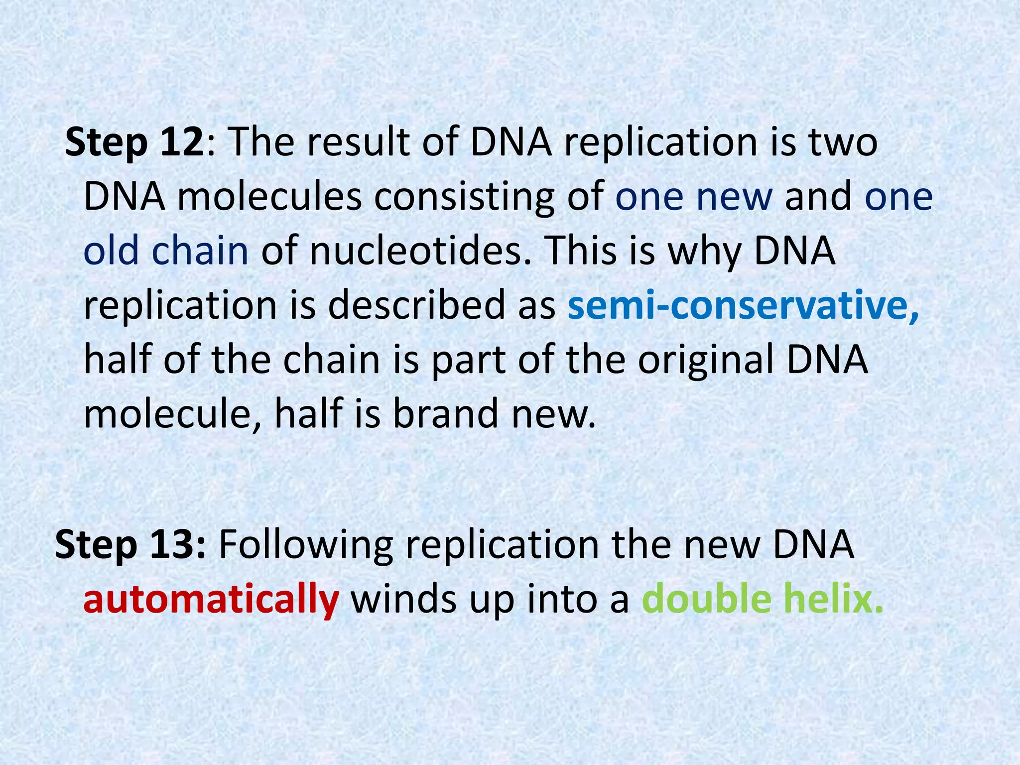 Step 12: The result of DNA replication is two
DNA molecules consisting of one new and one
old chain of nucleotides. This is why DNA
replication is described as semi-conservative,
half of the chain is part of the original DNA
molecule, half is brand new.
Step 13: Following replication the new DNA
automatically winds up into a double helix.
 