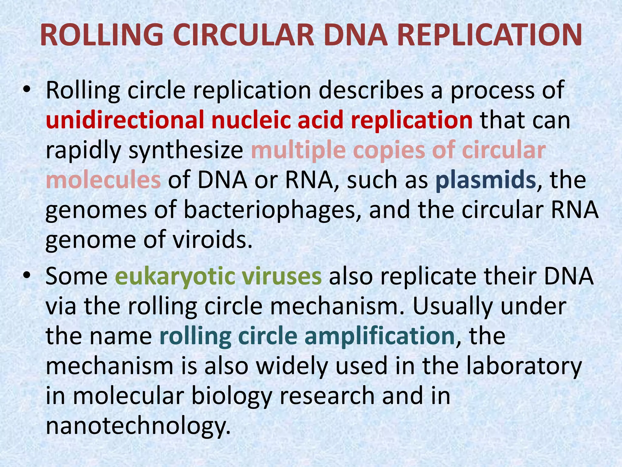 ROLLING CIRCULAR DNA REPLICATION
• Rolling circle replication describes a process of
unidirectional nucleic acid replication that can
rapidly synthesize multiple copies of circular
molecules of DNA or RNA, such as plasmids, the
genomes of bacteriophages, and the circular RNA
genome of viroids.
• Some eukaryotic viruses also replicate their DNA
via the rolling circle mechanism. Usually under
the name rolling circle amplification, the
mechanism is also widely used in the laboratory
in molecular biology research and in
nanotechnology.
 