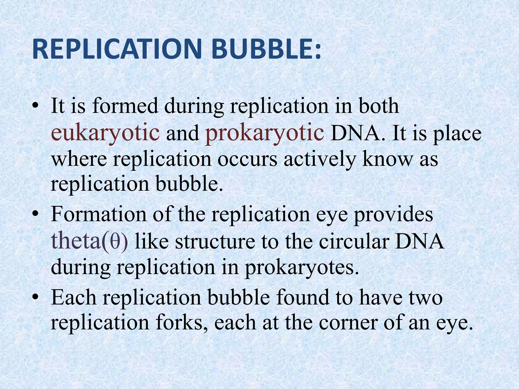 REPLICATION BUBBLE:
• It is formed during replication in both
eukaryotic and prokaryotic DNA. It is place
where replication occurs actively know as
replication bubble.
• Formation of the replication eye provides
theta(θ) like structure to the circular DNA
during replication in prokaryotes.
• Each replication bubble found to have two
replication forks, each at the corner of an eye.
 