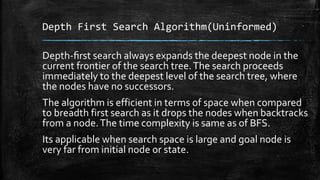 Depth First Search Algorithm(Uninformed)
Depth-ﬁrst search always expands the deepest node in the
current frontier of the search tree.The search proceeds
immediately to the deepest level of the search tree, where
the nodes have no successors.
The algorithm is efficient in terms of space when compared
to breadth first search as it drops the nodes when backtracks
from a node.The time complexity is same as of BFS.
Its applicable when search space is large and goal node is
very far from initial node or state.
 