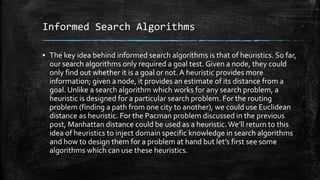 Informed Search Algorithms
▪ The key idea behind informed search algorithms is that of heuristics. So far,
our search algorithms only required a goal test. Given a node, they could
only find out whether it is a goal or not. A heuristic provides more
information; given a node, it provides an estimate of its distance from a
goal. Unlike a search algorithm which works for any search problem, a
heuristic is designed for a particular search problem. For the routing
problem (finding a path from one city to another), we could use Euclidean
distance as heuristic. For the Pacman problem discussed in the previous
post, Manhattan distance could be used as a heuristic.We’ll return to this
idea of heuristics to inject domain specific knowledge in search algorithms
and how to design them for a problem at hand but let’s first see some
algorithms which can use these heuristics.
 