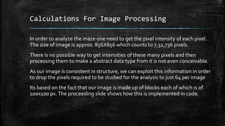 Calculations For Image Processing
In order to analyze the maze one need to get the pixel intensity of each pixel.
The size of image is approx. 856X856 which counts to 7,32,736 pixels.
There is no possible way to get intensities of these many pixels and then
processing them to make a abstract data type from it is not even conceivable.
As our image is consistent in structure, we can exploit this information in order
to drop the pixels required to be studied for the analysis to just 64 per image
Its based on the fact that our image is made up of blocks each of which is of
100x100 px.The proceeding slide shows how this is implemented in code.
 