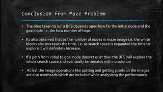 Conclusion from Maze Problem
• The time taken to run a BFS depends upon how far the initial node and the
goal node i.e. the how number of hops.
• Its also observed that as the number of nodes in maze image i.e. the white
blocks also increases the time, i.e. as search space is expanded the time to
explore it will definitely increase.
• If a path from initial to goal node doesn’t exist then the BFS will explore the
whole search space and eventually terminates with no solution
• At last the image operations like putting and getting pixels on the images
are also overheads which are included while analysisng the performance.
 