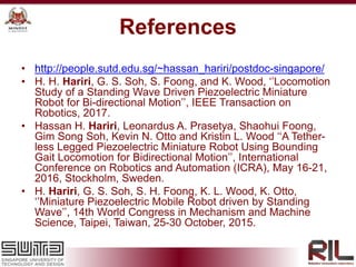• http://people.sutd.edu.sg/~hassan_hariri/postdoc-singapore/
• H. H. Hariri, G. S. Soh, S. Foong, and K. Wood, ‘’Locomotion
Study of a Standing Wave Driven Piezoelectric Miniature
Robot for Bi-directional Motion’’, IEEE Transaction on
Robotics, 2017.
• Hassan H. Hariri, Leonardus A. Prasetya, Shaohui Foong,
Gim Song Soh, Kevin N. Otto and Kristin L. Wood ‘‘A Tether-
less Legged Piezoelectric Miniature Robot Using Bounding
Gait Locomotion for Bidirectional Motion’’, International
Conference on Robotics and Automation (ICRA), May 16-21,
2016, Stockholm, Sweden.
• H. Hariri, G. S. Soh, S. H. Foong, K. L. Wood, K. Otto,
‘’Miniature Piezoelectric Mobile Robot driven by Standing
Wave’’, 14th World Congress in Mechanism and Machine
Science, Taipei, Taiwan, 25-30 October, 2015.
References
 